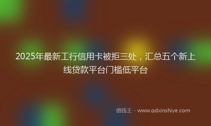 2025年最新工行信用卡被拒三处，汇总五个新上线贷款平台门槛低平台