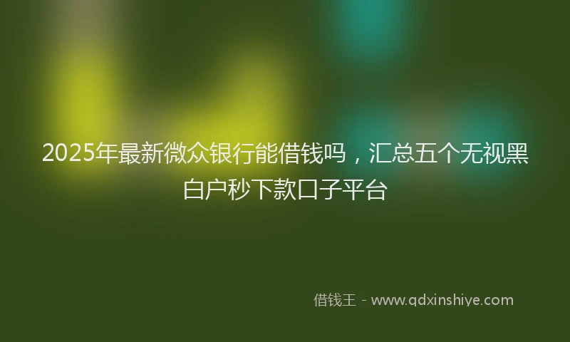 2025年最新微众银行能借钱吗，汇总五个无视黑白户秒下款口子平台