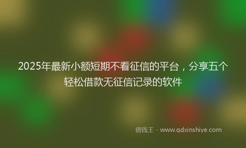 2025年最新小额短期不看征信的平台，分享五个轻松借款无征信记录的软件
