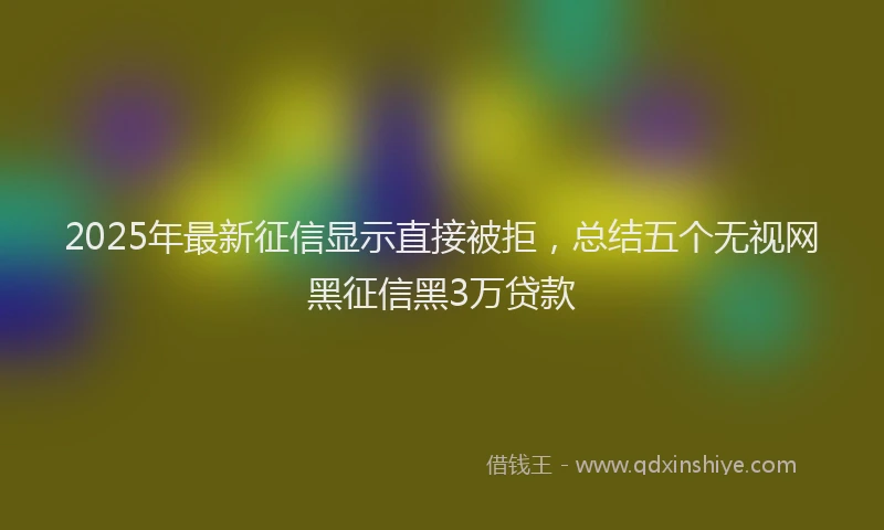 2025年最新征信显示直接被拒，总结五个无视网黑征信黑3万贷款