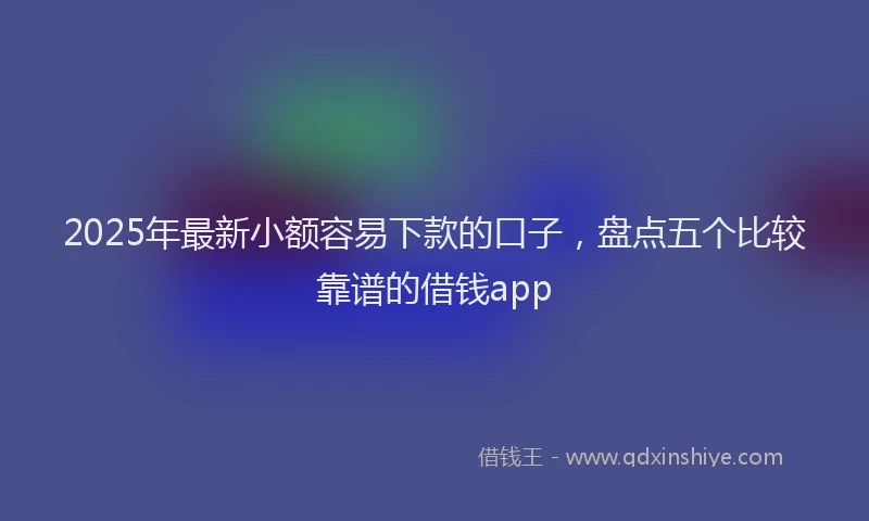 2025年最新小额容易下款的口子，盘点五个比较靠谱的借钱app