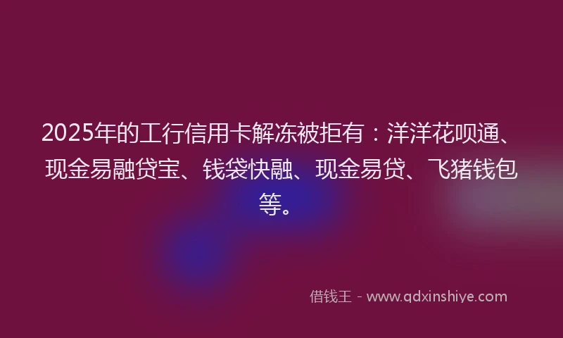 2025年的工行信用卡解冻被拒有：洋洋花呗通、现金易融贷宝、钱袋快融、现金易贷、飞猪钱包等。