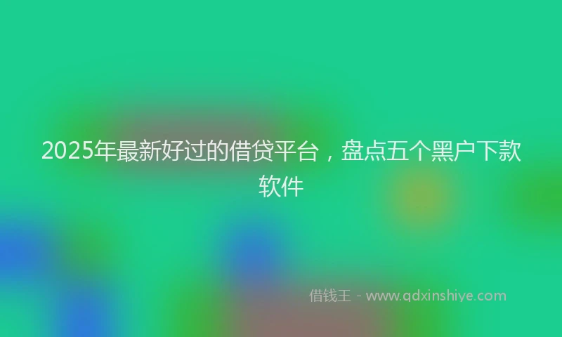 2025年最新好过的借贷平台，盘点五个黑户下款软件