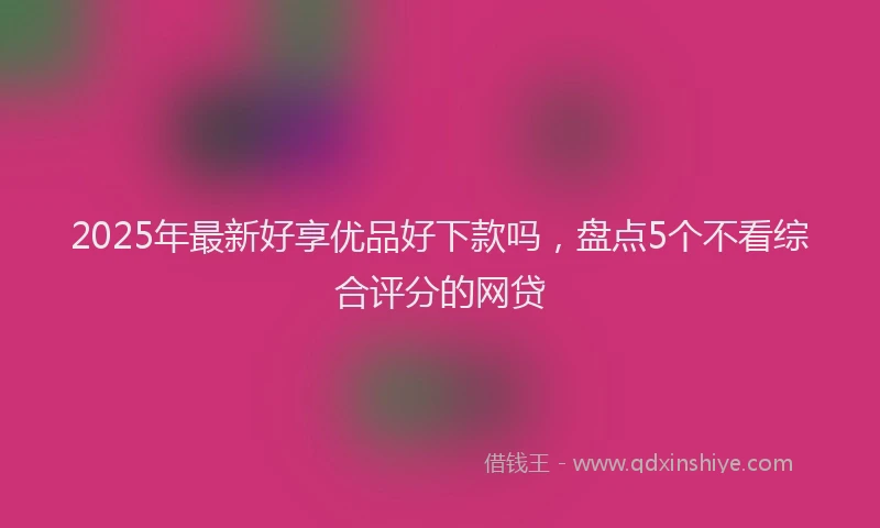 2025年最新好享优品好下款吗，盘点5个不看综合评分的网贷