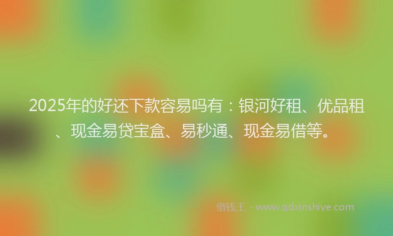 2025年的好还下款容易吗有：银河好租、优品租、现金易贷宝盒、易秒通、现金易借等。
