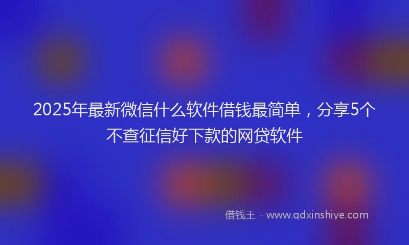 2025年最新微信什么软件借钱最简单，分享5个不查征信好下款的网贷软件