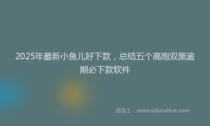 2025年最新小鱼儿好下款，总结五个高炮双黑逾期必下款软件