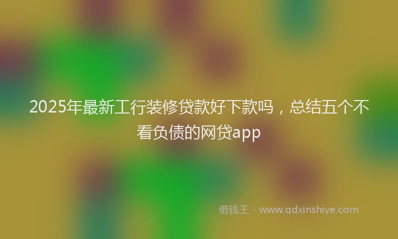 2025年最新工行装修贷款好下款吗，总结五个不看负债的网贷app