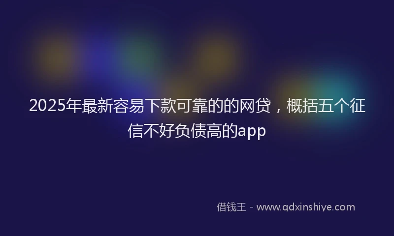 2025年最新容易下款可靠的的网贷，概括五个征信不好负债高的app