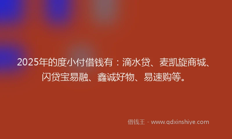 2025年的度小付借钱有：滴水贷、麦凯旋商城、闪贷宝易融、鑫诚好物、易速购等。