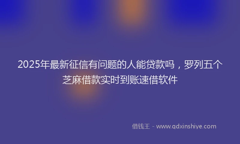 2025年最新征信有问题的人能贷款吗，罗列五个芝麻借款实时到账速借软件