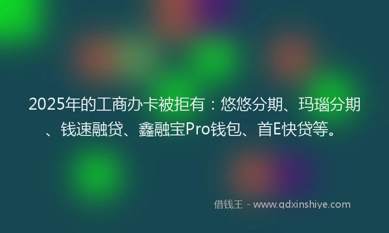 2025年的工商办卡被拒有：悠悠分期、玛瑙分期、钱速融贷、鑫融宝Pro钱包、首E快贷等。