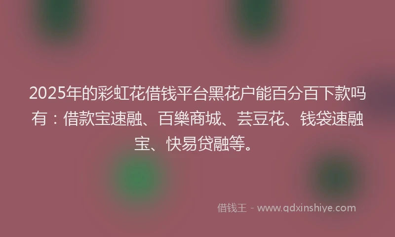 2025年的彩虹花借钱平台黑花户能百分百下款吗有：借款宝速融、百樂商城、芸豆花、钱袋速融宝、快易贷融等。