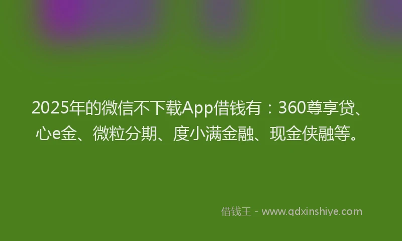 2025年的微信不下载App借钱有：360尊享贷、心e金、微粒分期、度小满金融、现金侠融等。