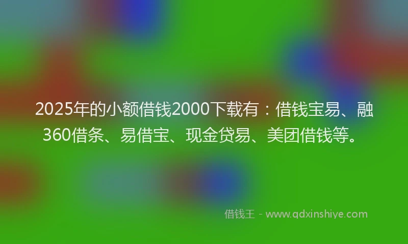 2025年的小额借钱2000下载有：借钱宝易、融360借条、易借宝、现金贷易、美团借钱等。
