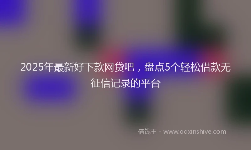 2025年最新好下款网贷吧，盘点5个轻松借款无征信记录的平台