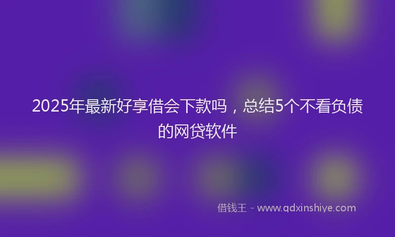 2025年最新好享借会下款吗，总结5个不看负债的网贷软件