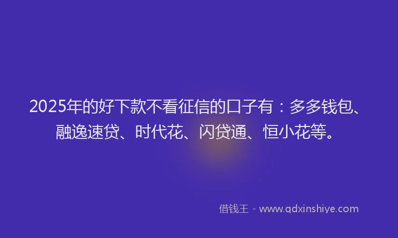 2025年的好下款不看征信的口子有：多多钱包、融逸速贷、时代花、闪贷通、恒小花等。