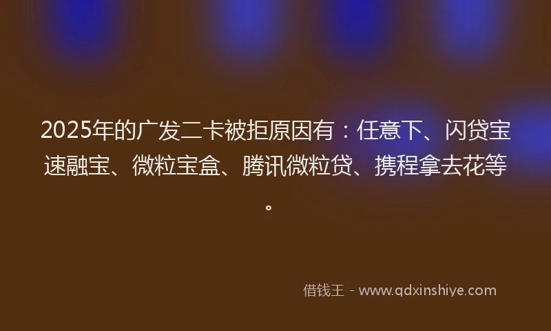 2025年的广发二卡被拒原因有：任意下、闪贷宝速融宝、微粒宝盒、腾讯微粒贷、携程拿去花等。
