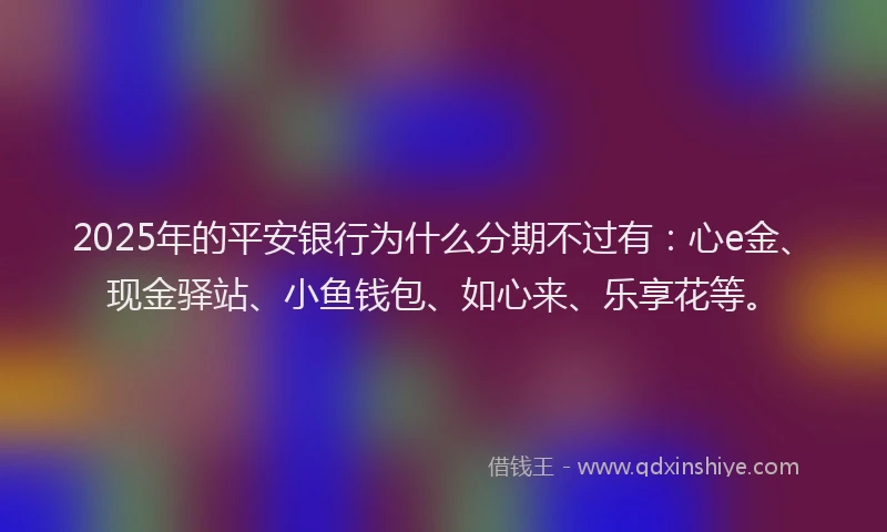 2025年的平安银行为什么分期不过有：心e金、现金驿站、小鱼钱包、如心来、乐享花等。