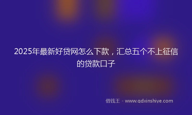2025年最新好贷网怎么下款，汇总五个不上征信的贷款口子