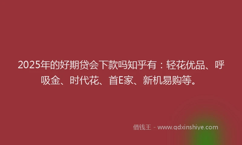 2025年的好期贷会下款吗知乎有：轻花优品、呼吸金、时代花、首E家、新机易购等。