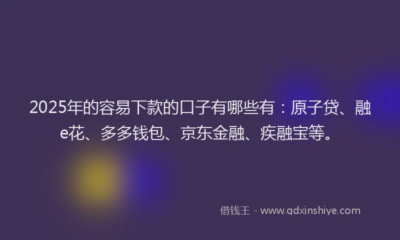 2025年的容易下款的口子有哪些有：原子贷、融e花、多多钱包、京东金融、疾融宝等。