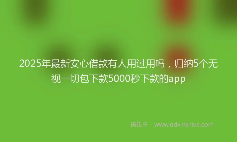 2025年最新安心借款有人用过用吗，归纳5个无视一切包下款5000秒下款的app