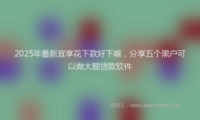 2025年最新宜享花下款好下嘛，分享五个黑户可以做大额贷款软件