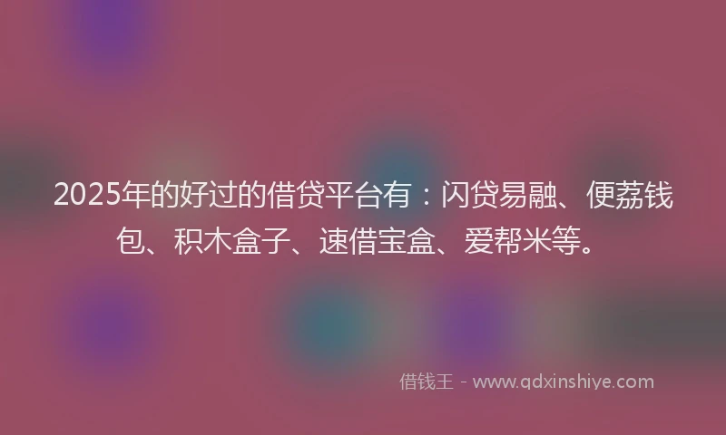 2025年的好过的借贷平台有：闪贷易融、便荔钱包、积木盒子、速借宝盒、爱帮米等。
