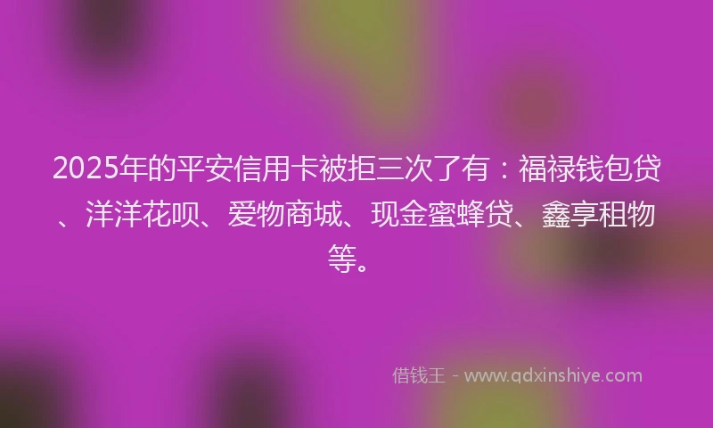 2025年的平安信用卡被拒三次了有：福禄钱包贷、洋洋花呗、爱物商城、现金蜜蜂贷、鑫享租物等。