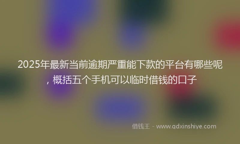 2025年最新当前逾期严重能下款的平台有哪些呢，概括五个手机可以临时借钱的口子