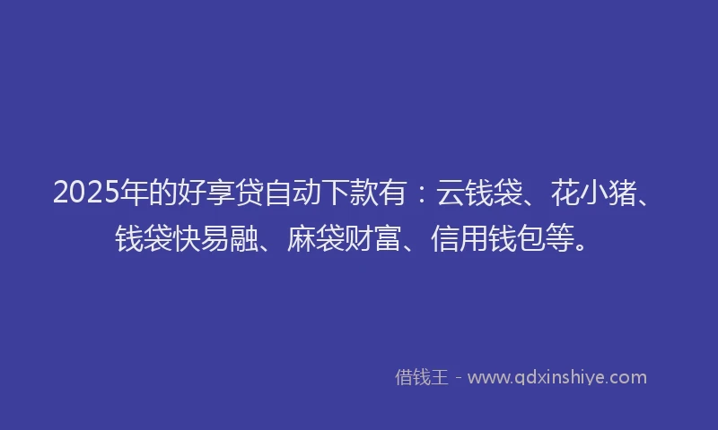 2025年的好享贷自动下款有：云钱袋、花小猪、钱袋快易融、麻袋财富、信用钱包等。