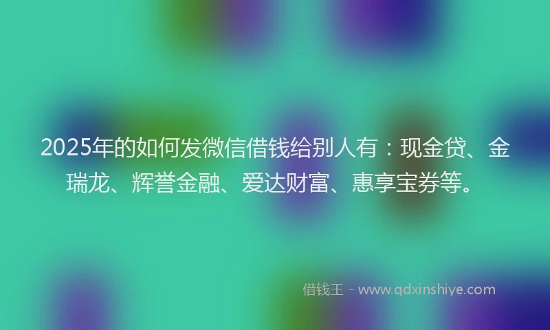 2025年的如何发微信借钱给别人有：现金贷、金瑞龙、辉誉金融、爱达财富、惠享宝券等。
