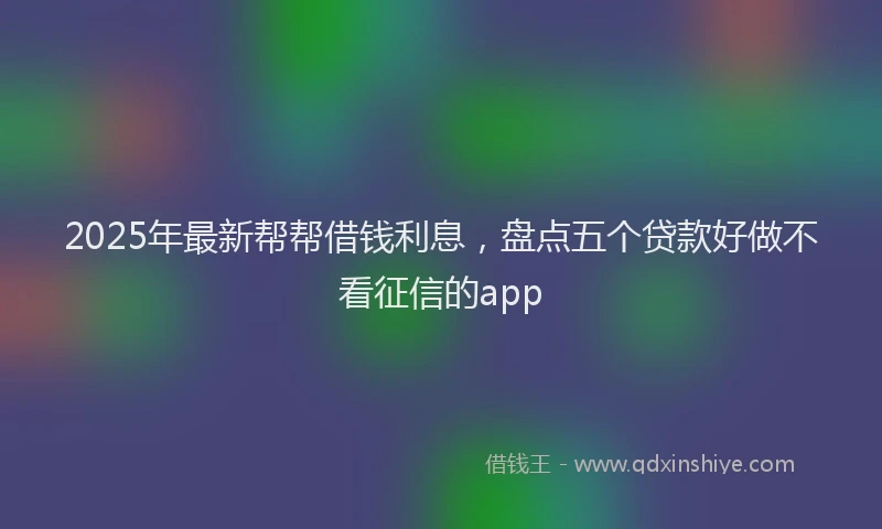 2025年最新帮帮借钱利息，盘点五个贷款好做不看征信的app