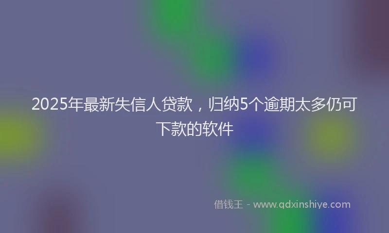 2025年最新失信人贷款，归纳5个逾期太多仍可下款的软件