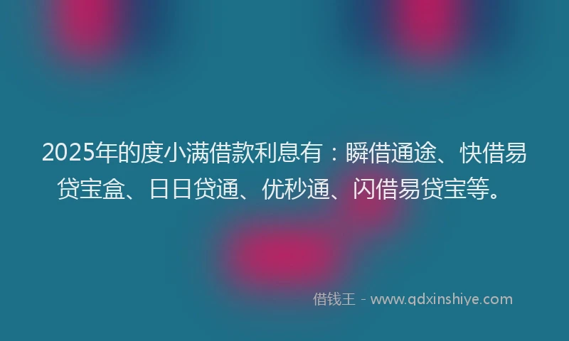 2025年的度小满借款利息有：瞬借通途、快借易贷宝盒、日日贷通、优秒通、闪借易贷宝等。