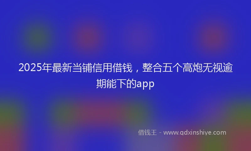 2025年最新当铺信用借钱，整合五个高炮无视逾期能下的app