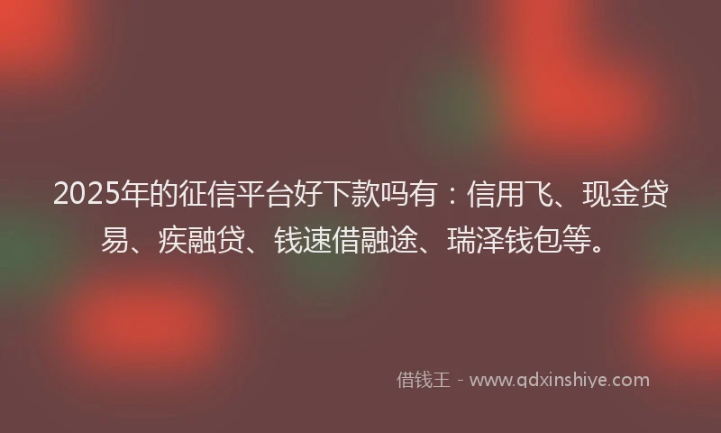 2025年的征信平台好下款吗有：信用飞、现金贷易、疾融贷、钱速借融途、瑞泽钱包等。