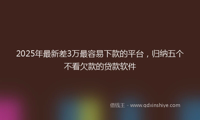 2025年最新差3万最容易下款的平台，归纳五个不看欠款的贷款软件