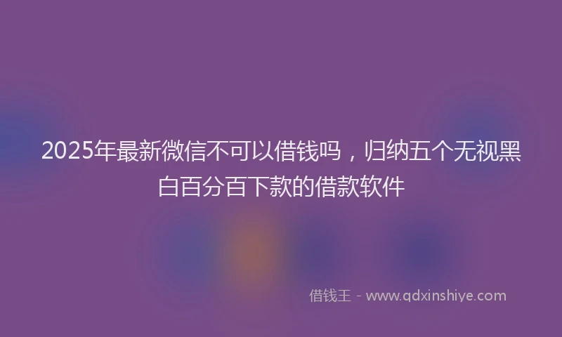2025年最新微信不可以借钱吗，归纳五个无视黑白百分百下款的借款软件