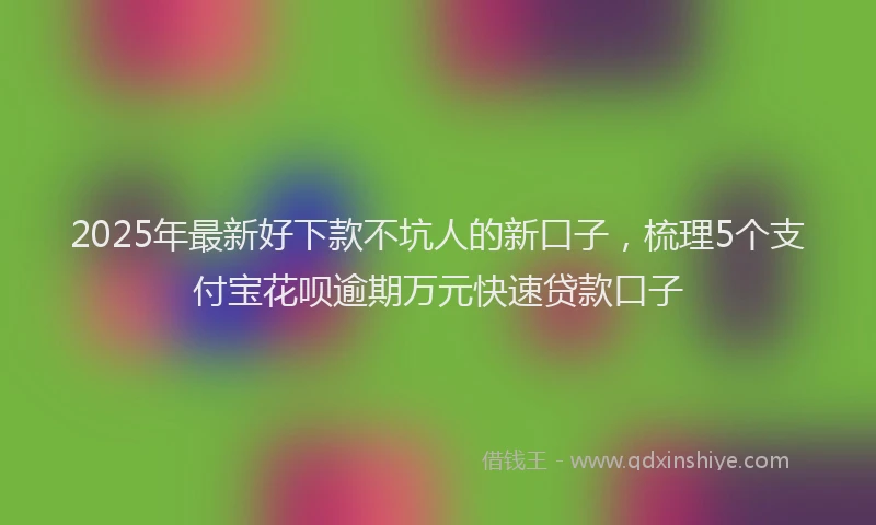2025年最新好下款不坑人的新口子，梳理5个支付宝花呗逾期万元快速贷款口子