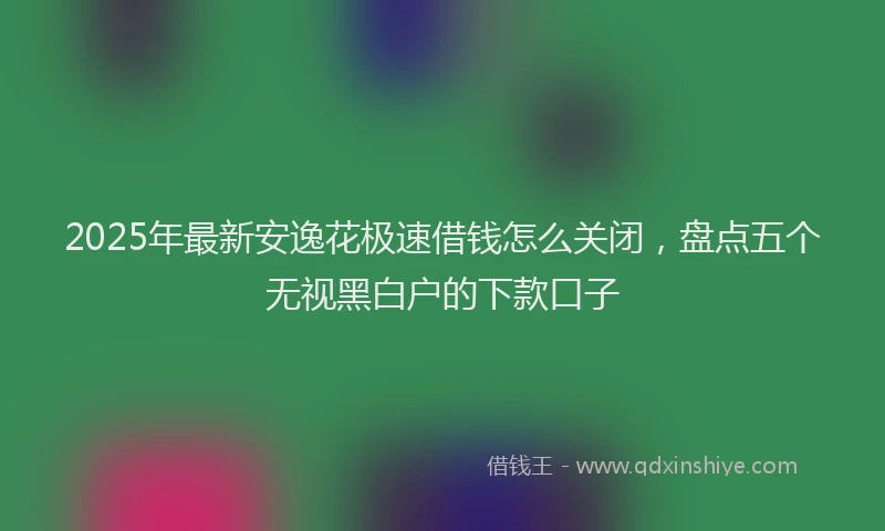2025年最新安逸花极速借钱怎么关闭，盘点五个无视黑白户的下款口子