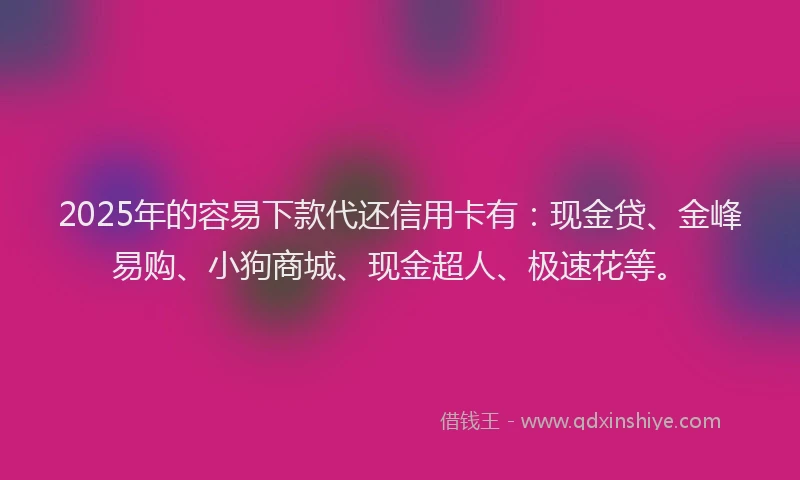 2025年的容易下款代还信用卡有：现金贷、金峰易购、小狗商城、现金超人、极速花等。