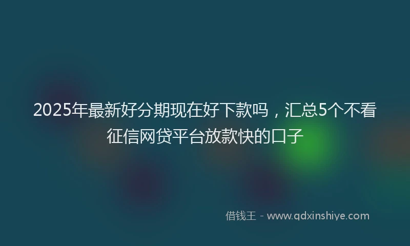 2025年最新好分期现在好下款吗，汇总5个不看征信网贷平台放款快的口子