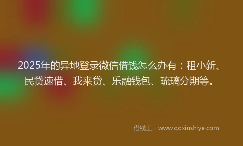 2025年的异地登录微信借钱怎么办有：租小新、民贷速借、我来贷、乐融钱包、琉璃分期等。