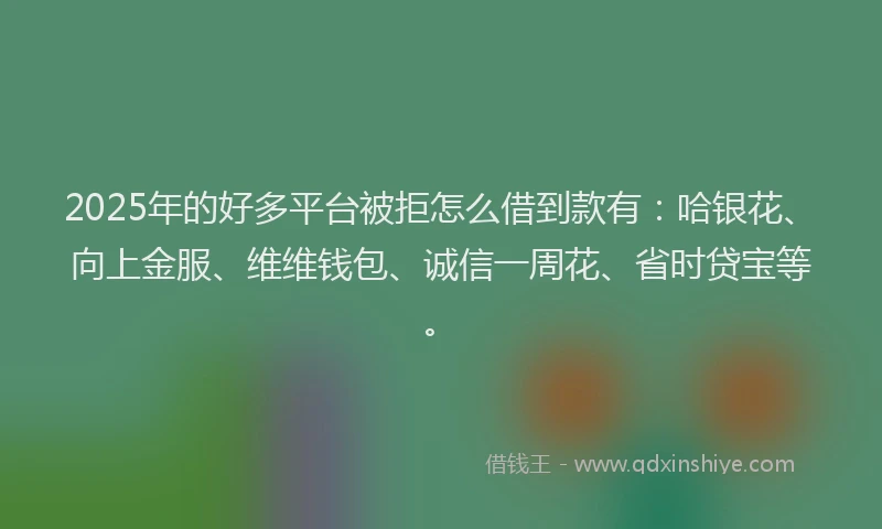 2025年的好多平台被拒怎么借到款有：哈银花、向上金服、维维钱包、诚信一周花、省时贷宝等。