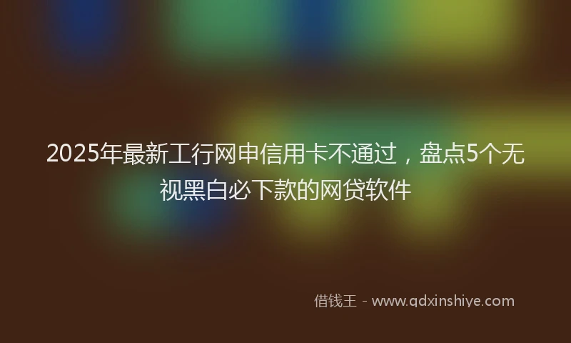 2025年最新工行网申信用卡不通过，盘点5个无视黑白必下款的网贷软件