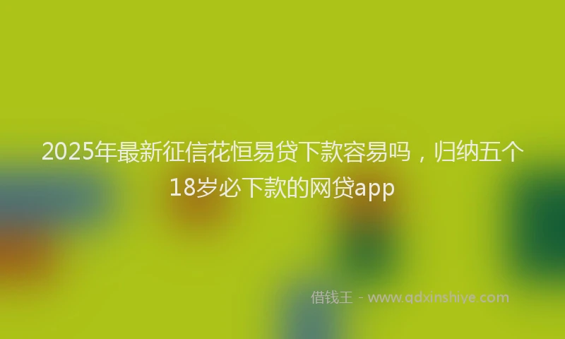 2025年最新征信花恒易贷下款容易吗，归纳五个18岁必下款的网贷app