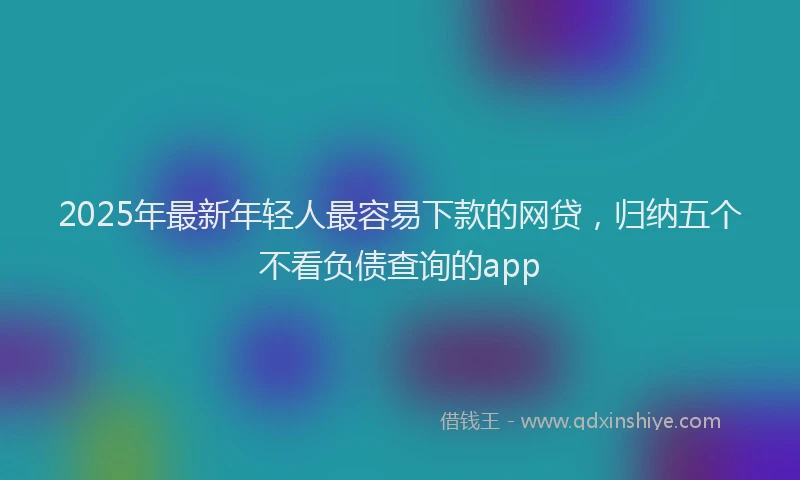 2025年最新年轻人最容易下款的网贷，归纳五个不看负债查询的app